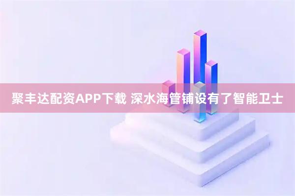 聚丰达配资APP下载 深水海管铺设有了智能卫士