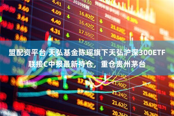盟配资平台 天弘基金陈瑶旗下天弘沪深300ETF联接C中报最新持仓，重仓贵州茅台