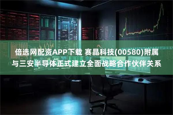 倍选网配资APP下载 赛晶科技(00580)附属与三安半导体正式建立全面战略合作伙伴关系