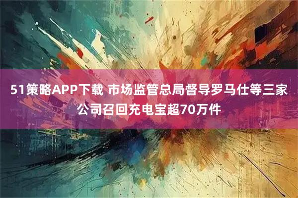 51策略APP下载 市场监管总局督导罗马仕等三家公司召回充电宝超70万件