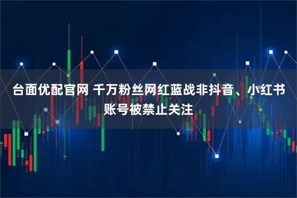 台面优配官网 千万粉丝网红蓝战非抖音、小红书账号被禁止关注
