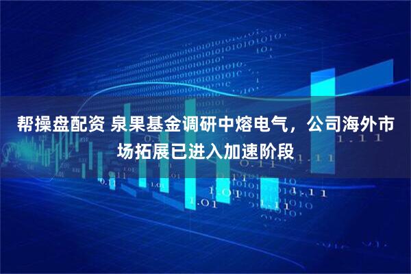 帮操盘配资 泉果基金调研中熔电气，公司海外市场拓展已进入加速阶段