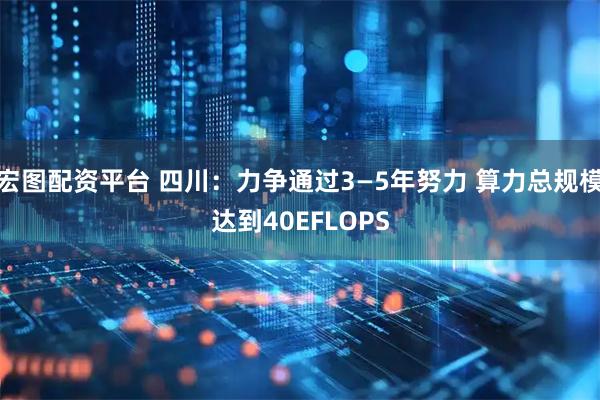 宏图配资平台 四川：力争通过3—5年努力 算力总规模达到40EFLOPS