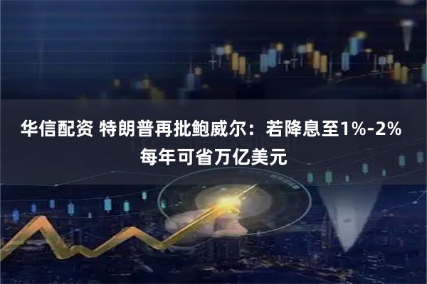 华信配资 特朗普再批鲍威尔：若降息至1%-2% 每年可省万亿美元