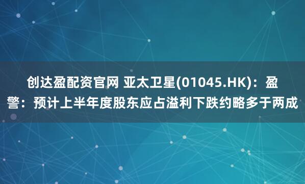 创达盈配资官网 亚太卫星(01045.HK)：盈警：预计上半年度股东应占溢利下跌约略多于两成