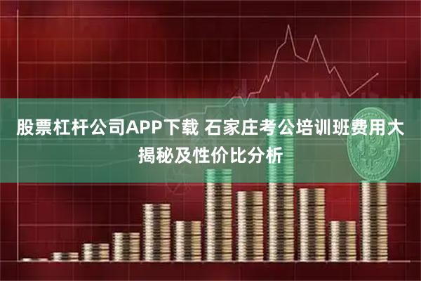 股票杠杆公司APP下载 石家庄考公培训班费用大揭秘及性价比分析