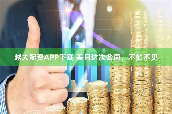 越大配资APP下载 美日这次会面，不如不见