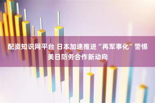 配资知识网平台 日本加速推进“再军事化”警惕美日防务合作新动向