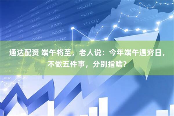 通达配资 端午将至，老人说：今年端午遇穷日，不做五件事，分别指啥？
